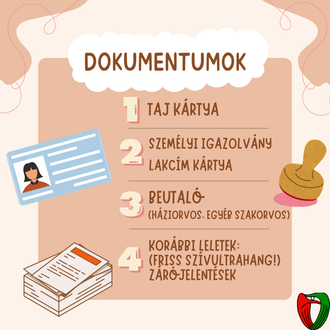 Hozza mag�val a sz�ks�ges dokumentumait: TAJ-, lakc�mk�rtya; szem�lyi igazolv�ny. Fontos egy friss (6 h�napn�l nem r�gebbi) sz�vultrahang lelet, emellett kor�bbi orvosi leleteit �s z�r�jelent�seit is hozza mag�val, ha vannak!